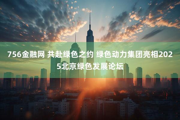756金融网 共赴绿色之约 绿色动力集团亮相2025北京绿色发展论坛