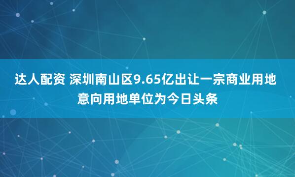 达人配资 深圳南山区9.65亿出让一宗商业用地 意向用地单位为今日头条